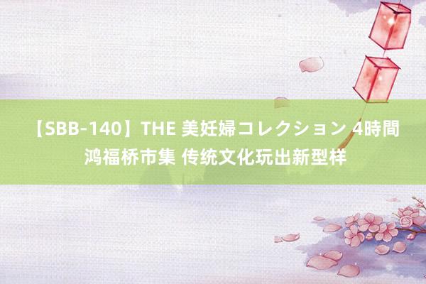   【SBB-140】THE 美妊婦コレクション 4時間 鸿福桥市集 传统文化玩出新型样