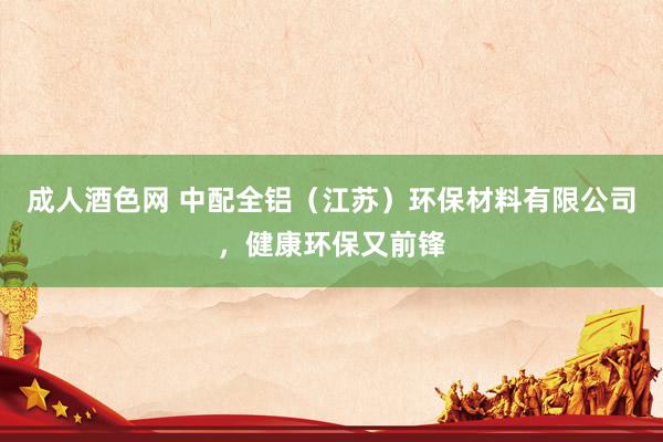   成人酒色网 中配全铝（江苏）环保材料有限公司，健康环保又前锋