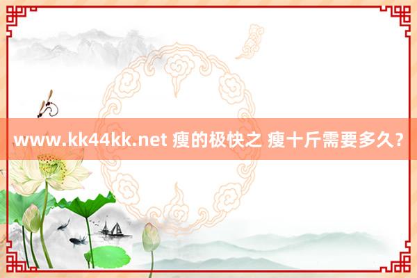   www.kk44kk.net 瘦的极快之 瘦十斤需要多久？