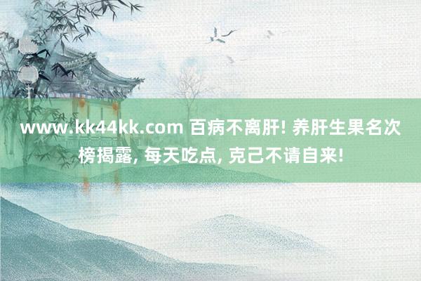   www.kk44kk.com 百病不离肝! 养肝生果名次榜揭露, 每天吃点, 克己不请自来!