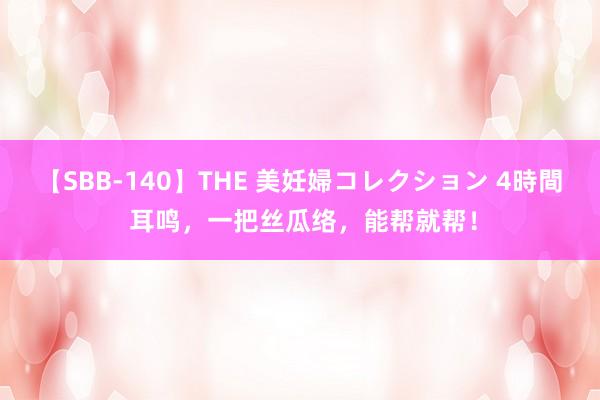   【SBB-140】THE 美妊婦コレクション 4時間 耳鸣，一把丝瓜络，能帮就帮！