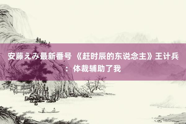   安藤えみ最新番号 《赶时辰的东说念主》王计兵：体裁辅助了我