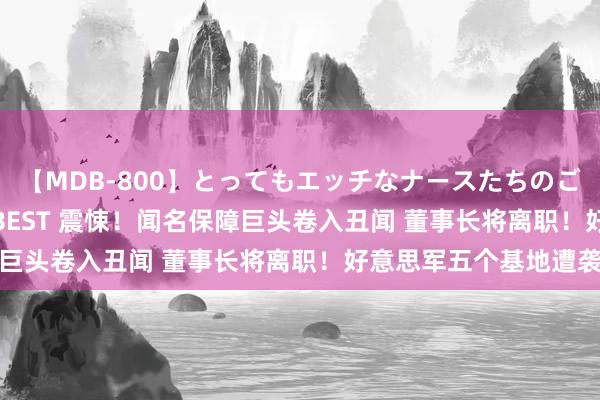   【MDB-800】とってもエッチなナースたちのご奉仕SEX 30人4時間BEST 震悚！闻名保障巨头卷入丑闻 董事长将离职！好意思军五个基地遭袭