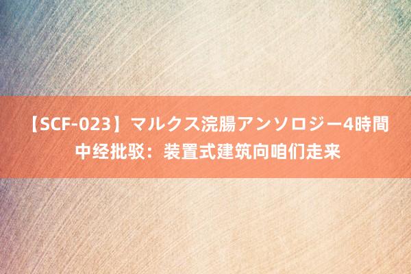   【SCF-023】マルクス浣腸アンソロジー4時間 中经批驳：装置式建筑向咱们走来