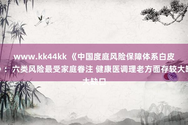   www.kk44kk 《中国度庭风险保障体系白皮书》：六类风险最受家庭眷注 健康医调理老方面存较大缺口