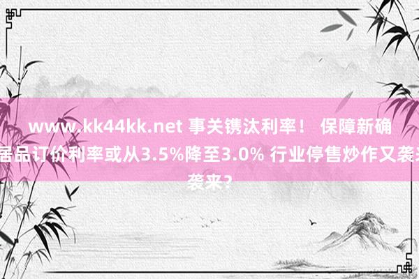   www.kk44kk.net 事关镌汰利率！ 保障新确立居品订价利率或从3.5%降至3.0% 行业停售炒作又袭来？