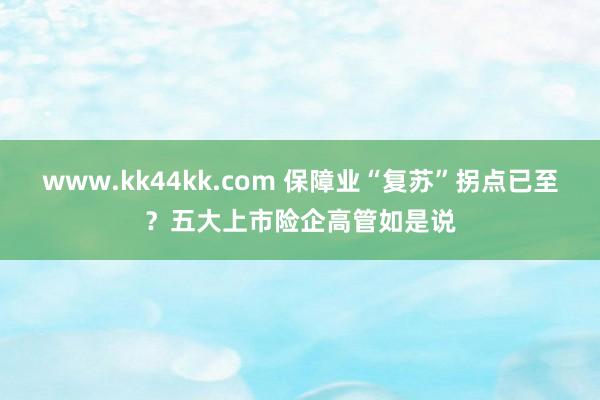   www.kk44kk.com 保障业“复苏”拐点已至？五大上市险企高管如是说