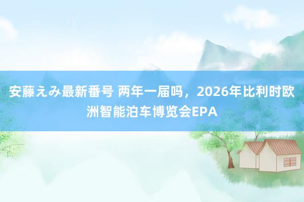   安藤えみ最新番号 两年一届吗，2026年比利时欧洲智能泊车博览会EPA