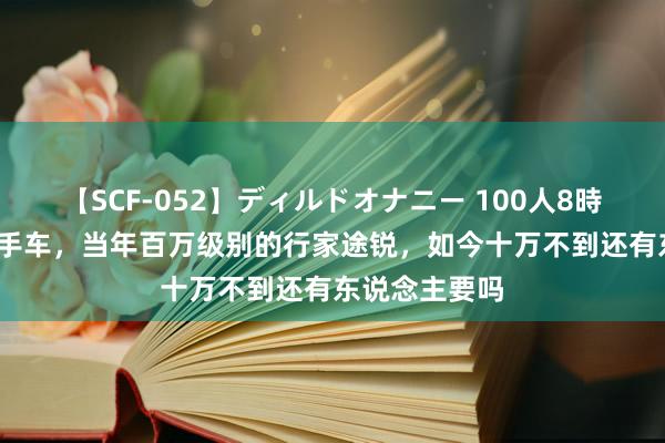   【SCF-052】ディルドオナニー 100人8時間 18岁的二手车，当年百万级别的行家途锐，如今十万不到还有东说念主要吗