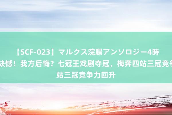   【SCF-023】マルクス浣腸アンソロジー4時間 队友缺憾！我方后悔？七冠王戏剧夺冠，梅奔四站三冠竞争力回升