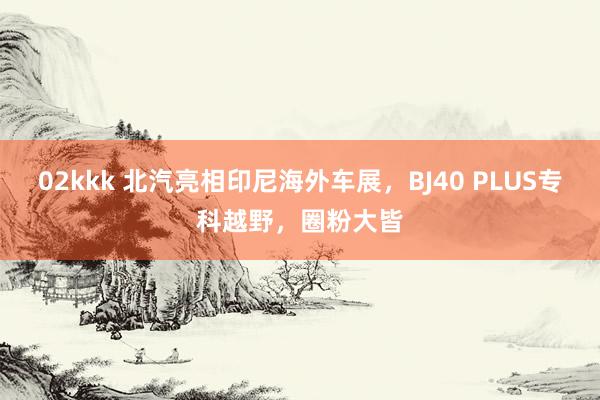   02kkk 北汽亮相印尼海外车展，BJ40 PLUS专科越野，圈粉大皆