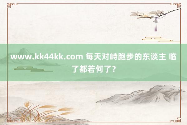   www.kk44kk.com 每天对峙跑步的东谈主 临了都若何了？