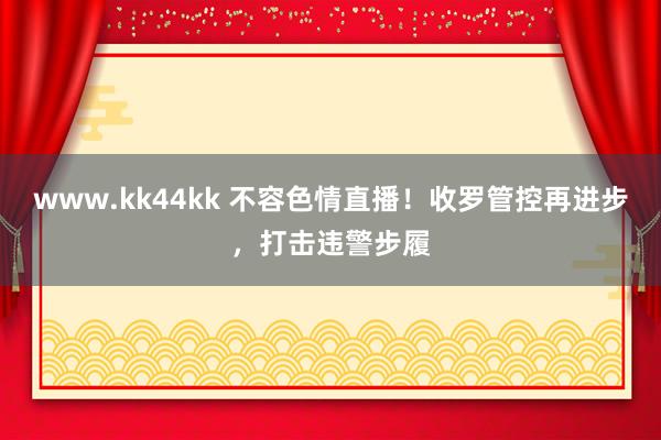   www.kk44kk 不容色情直播！收罗管控再进步，打击违警步履