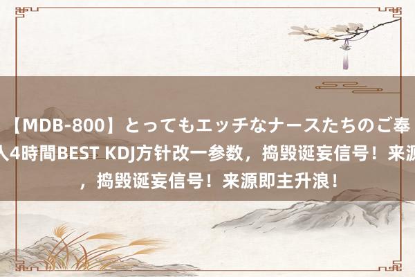   【MDB-800】とってもエッチなナースたちのご奉仕SEX 30人4時間BEST KDJ方针改一参数，捣毁诞妄信号！来源即主升浪！