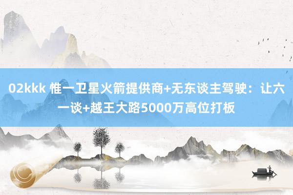   02kkk 惟一卫星火箭提供商+无东谈主驾驶：让六一谈+越王大路5000万高位打板