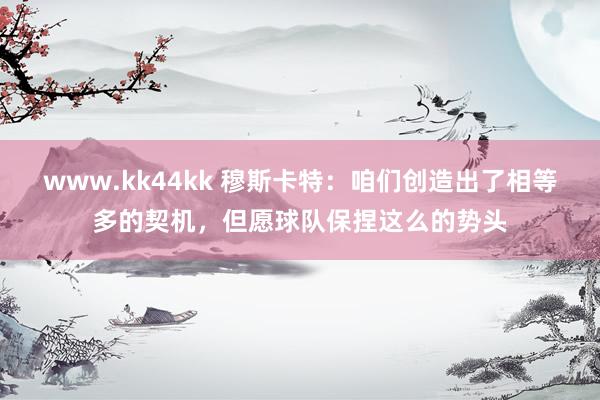   www.kk44kk 穆斯卡特：咱们创造出了相等多的契机，但愿球队保捏这么的势头