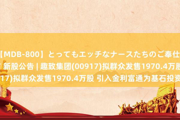   【MDB-800】とってもエッチなナースたちのご奉仕SEX 30人4時間BEST 新股公告 | 趣致集团(00917)拟群众发售1970.4万股 引入金利富通为基石投资者