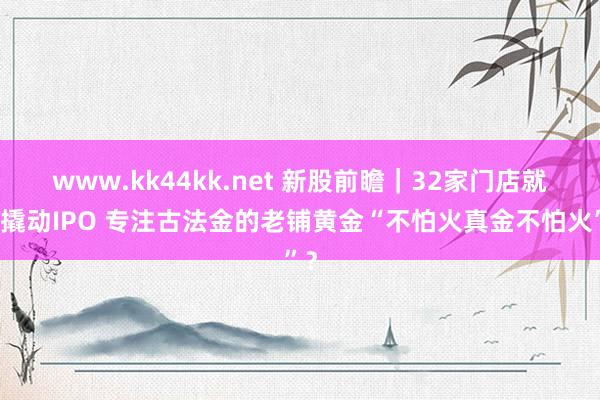   www.kk44kk.net 新股前瞻｜32家门店就思撬动IPO 专注古法金的老铺黄金“不怕火真金不怕火”？