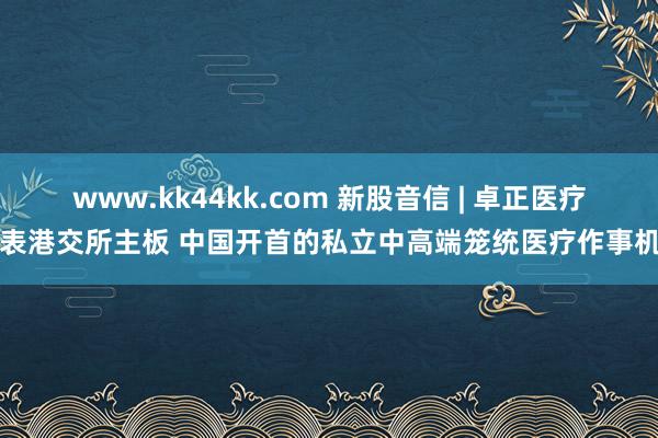   www.kk44kk.com 新股音信 | 卓正医疗递表港交所主板 中国开首的私立中高端笼统医疗作事机构