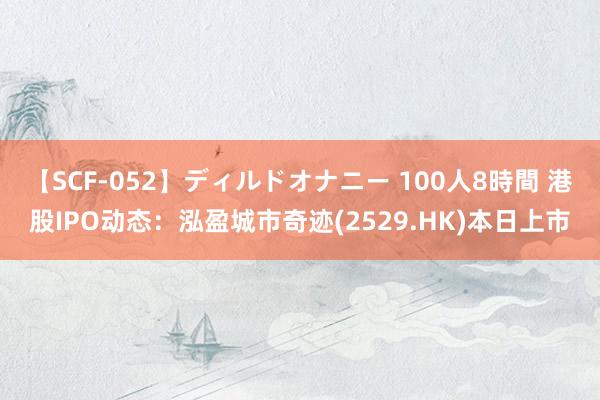   【SCF-052】ディルドオナニー 100人8時間 港股IPO动态：泓盈城市奇迹(2529.HK)本日上市