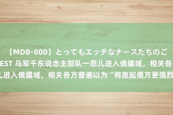   【MDB-800】とってもエッチなナースたちのご奉仕SEX 30人4時間BEST 乌军千东说念主部队一忽儿进入俄疆域，相关各方普遍以为“将激起俄方更强烈迂回行动”