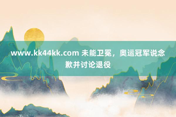   www.kk44kk.com 未能卫冕，奥运冠军说念歉并讨论退役