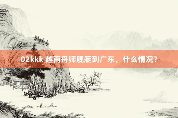   02kkk 越南舟师舰艇到广东，什么情况？