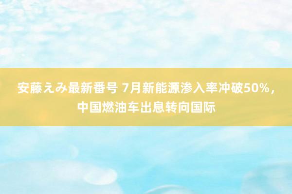   安藤えみ最新番号 7月新能源渗入率冲破50%，中国燃油车出息转向国际