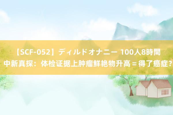   【SCF-052】ディルドオナニー 100人8時間 中新真探：体检证据上肿瘤鲜艳物升高＝得了癌症？