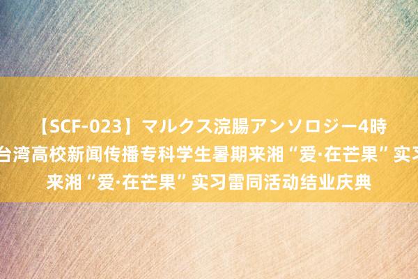   【SCF-023】マルクス浣腸アンソロジー4時間 吴玺出席第七届台湾高校新闻传播专科学生暑期来湘“爱·在芒果”实习雷同活动结业庆典