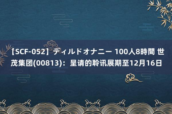   【SCF-052】ディルドオナニー 100人8時間 世茂集团(00813)：呈请的聆讯展期至12月16日