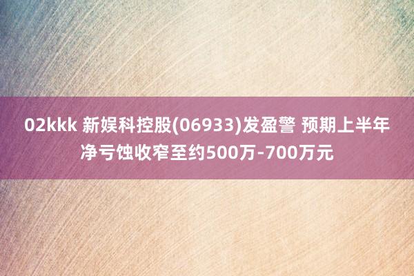   02kkk 新娱科控股(06933)发盈警 预期上半年净亏蚀收窄至约500万-700万元