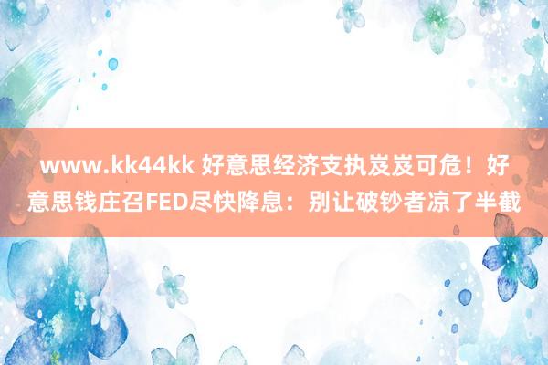   www.kk44kk 好意思经济支执岌岌可危！好意思钱庄召FED尽快降息：别让破钞者凉了半截