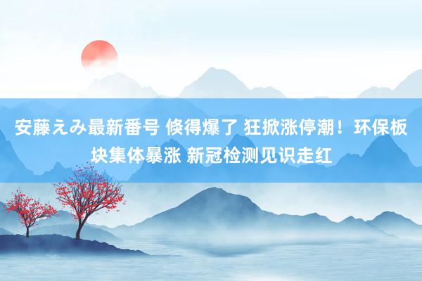   安藤えみ最新番号 倏得爆了 狂掀涨停潮！环保板块集体暴涨 新冠检测见识走红