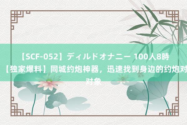   【SCF-052】ディルドオナニー 100人8時間 【独家爆料】同城约炮神器，迅速找到身边的约炮对象