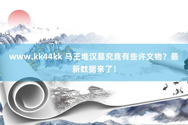   www.kk44kk 马王堆汉墓究竟有些许文物？最新数据来了！