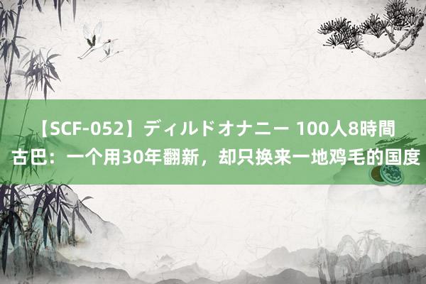   【SCF-052】ディルドオナニー 100人8時間 古巴：一个用30年翻新，却只换来一地鸡毛的国度