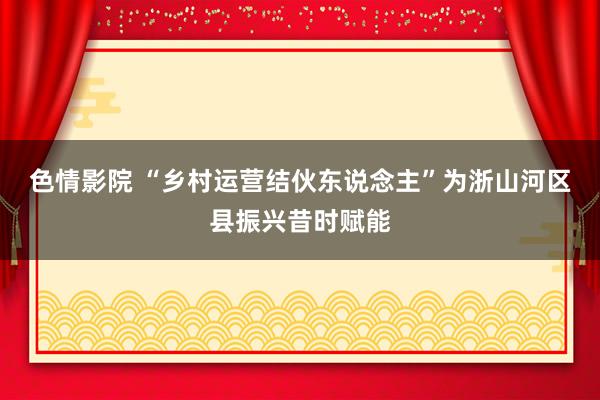   色情影院 “乡村运营结伙东说念主”为浙山河区县振兴昔时赋能