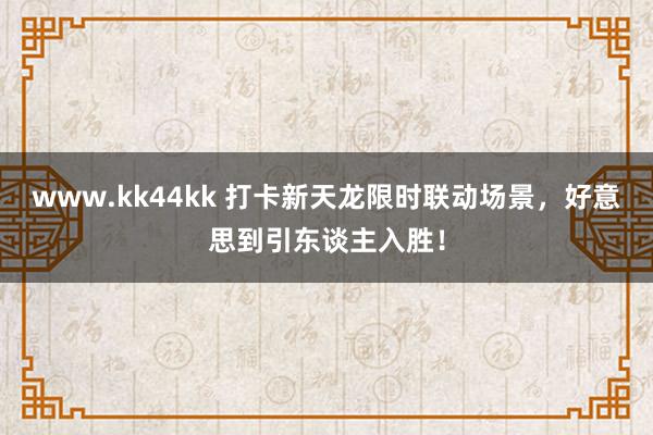   www.kk44kk 打卡新天龙限时联动场景，好意思到引东谈主入胜！