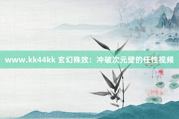   www.kk44kk 玄幻殊效：冲破次元壁的任性视频