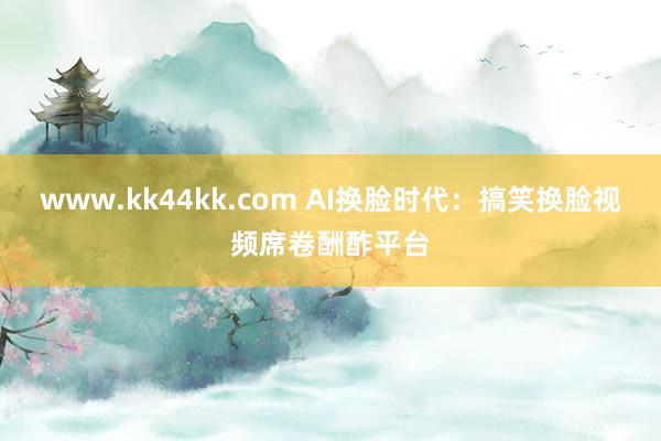   www.kk44kk.com AI换脸时代：搞笑换脸视频席卷酬酢平台