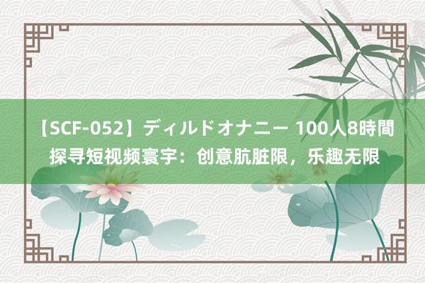   【SCF-052】ディルドオナニー 100人8時間 探寻短视频寰宇：创意肮脏限，乐趣无限