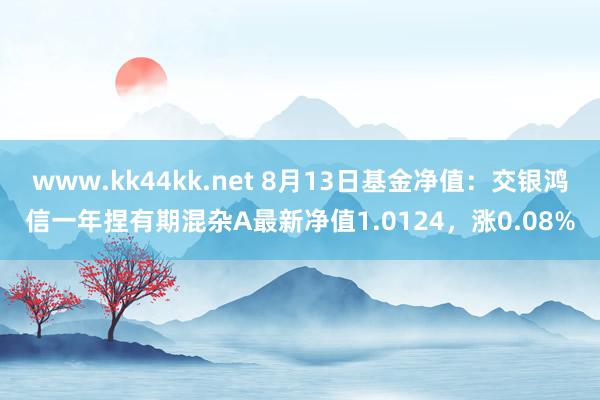   www.kk44kk.net 8月13日基金净值：交银鸿信一年捏有期混杂A最新净值1.0124，涨0.08%