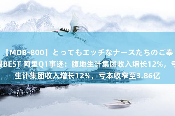   【MDB-800】とってもエッチなナースたちのご奉仕SEX 30人4時間BEST 阿里Q1事迹：腹地生计集团收入增长12%，亏本收窄至3.86亿