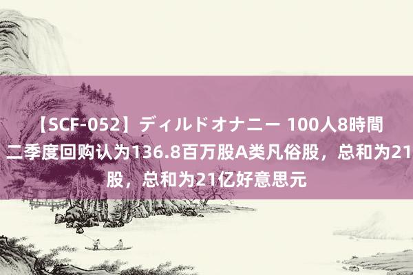   【SCF-052】ディルドオナニー 100人8時間 京东集团：二季度回购认为136.8百万股A类凡俗股，总和为21亿好意思元