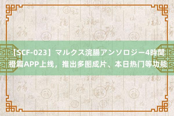   【SCF-023】マルクス浣腸アンソロジー4時間 橙篇APP上线，推出多图成片、本日热门等功能