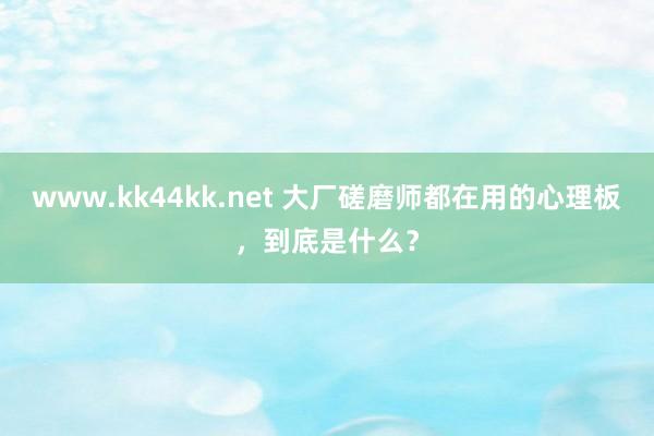   www.kk44kk.net 大厂磋磨师都在用的心理板，到底是什么？