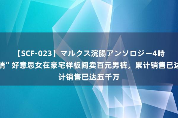   【SCF-023】マルクス浣腸アンソロジー4時間 “高端”好意思女在豪宅样板间卖百元男裤，累计销售已达五千万