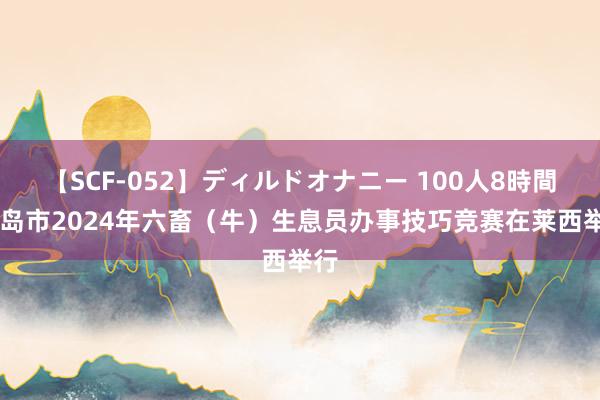   【SCF-052】ディルドオナニー 100人8時間 青岛市2024年六畜（牛）生息员办事技巧竞赛在莱西举行