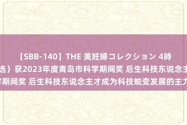   【SBB-140】THE 美妊婦コレクション 4時間 109个形状（东说念主选）获2023年度青岛市科学期间奖 后生科技东说念主才成为科技蜕变发展的主力军！